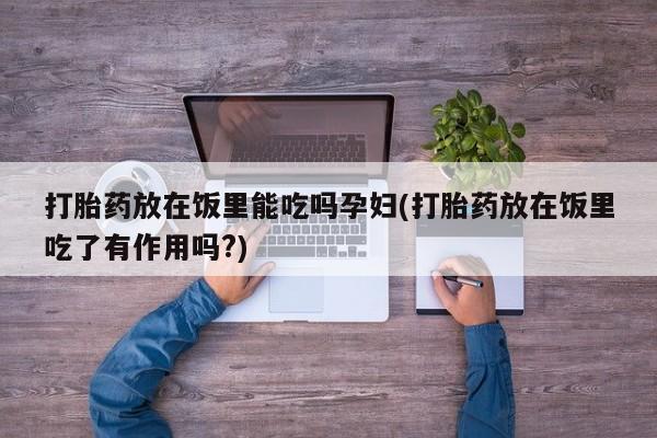 意外怀孕不想要打胎药微信购买打胎药放在饭里能吃吗孕妇(打胎药放在饭里吃了有作用吗?)