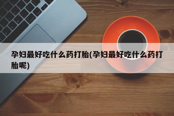 意外怀孕不想要打胎药微信购买孕妇最好吃什么药打胎(孕妇最好吃什么药打胎呢)