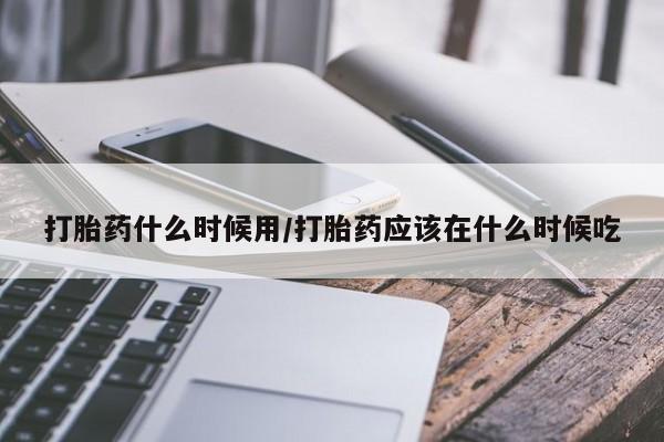意外怀孕不想要打胎药微信购买打胎药什么时候用/打胎药应该在什么时候吃