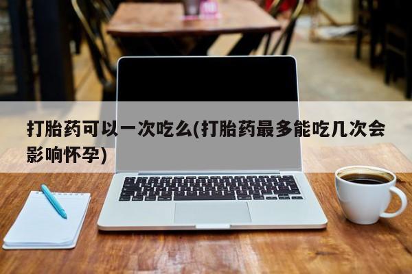 意外怀孕不想要打胎药微信购买打胎药可以一次吃么(打胎药最多能吃几次会影响怀孕)