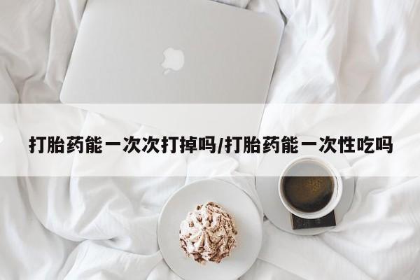 意外怀孕不想要打胎药微信购买打胎药能一次次打掉吗/打胎药能一次性吃吗
