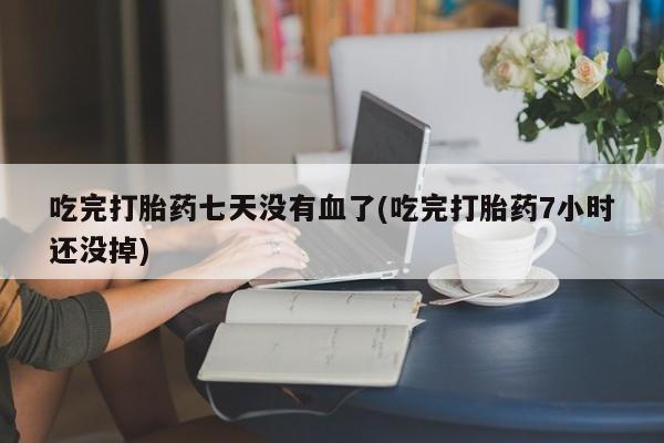 意外怀孕不想要打胎药微信购买吃完打胎药七天没有血了(吃完打胎药7小时还没掉)
