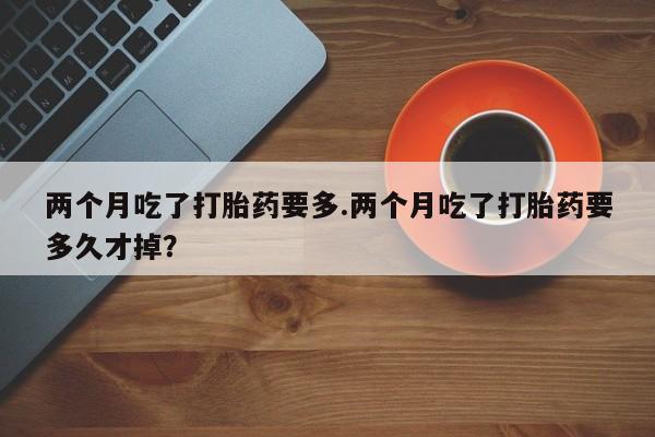 意外怀孕不想要打胎药微信购买两个月吃了打胎药要多.两个月吃了打胎药要多久才掉？