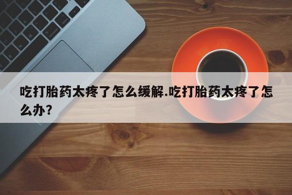 意外怀孕不想要打胎药微信购买吃打胎药太疼了怎么缓解.吃打胎药太疼了怎么办？