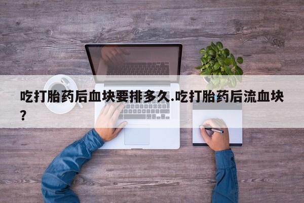意外怀孕不想要打胎药微信购买吃打胎药后血块要排多久.吃打胎药后流血块？