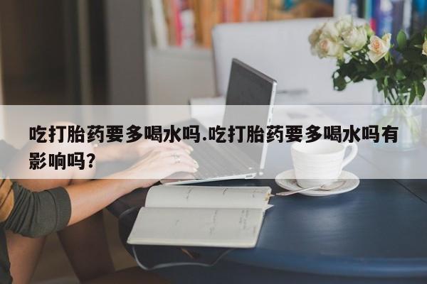 意外怀孕不想要打胎药微信购买吃打胎药要多喝水吗.吃打胎药要多喝水吗有影响吗？